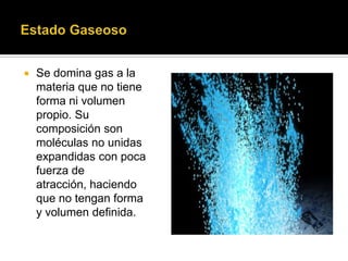 Se domina gas a la
materia que no tiene
forma ni volumen
propio. Su
composición son
moléculas no unidas
expandidas con poca
fuerza de
atracción, haciendo
que no tengan forma
y volumen definida.
 