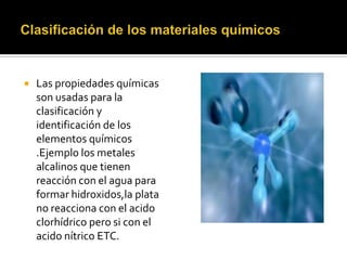  Las propiedades químicas
son usadas para la
clasificación y
identificación de los
elementos químicos
.Ejemplo los metales
alcalinos que tienen
reacción con el agua para
formar hidroxidos,la plata
no reacciona con el acido
clorhídrico pero si con el
acido nítrico ETC.
 