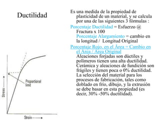 Ductilidad
Es una medida de la propiedad de
plasticidad de un material, y se calcula
por una de las siguientes 3 fórmulas :
Porcentaje Ductilidad = Esfuerzo @
Fractura x 100
Porcentaje Alargamiento = cambio en
la longitud / Longitud Original
Porcentaje Rojo. en el Área = Cambio en
el Área / Área Original
Aleaciones forjadas son dúctiles y
polímeros tienen una alta ductilidad.
Cerámica y aleaciones de fundición son
frágiles y tienen poca o 0% ductilidad.
La selección del material para los
procesos de fabricación, tales como
doblado en frío, dibujo, y la extrusión
se debe basar en esta propiedad (es
decir, 30% -50% ductilidad).
 