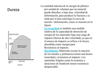 Dureza
La cantidad máxima de la energía de plástico
por unidad de volumen que un material
puede absorber, a baja tasa, velocidad de
deformación, para producir la fractura y se
mide por el área total bajo la curva de
tensión / deformación, como se muestra en la
figura.
La tenacidad es también una medida
relativa de la capacidad de absorción de
energía de los materiales bajo una carga de
impacto (fuerza de alta velocidad), ya que en
el ensayo de impacto se refiere a la fuerza
absorbida como energía para.
Resistencia al impacto.
Ductilidades Materiales (como la mayoría
de los metales y polímeros) tienen una buena
tenacidad y resistencia al impacto. Los
materiales frágiles como la cerámica y
aleaciones de fundición tienen resistencia
despreciable.
 