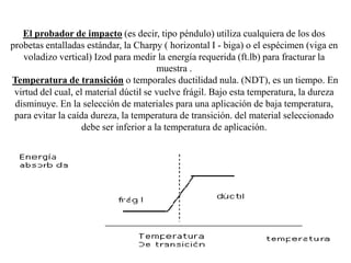 El probador de impacto (es decir, tipo péndulo) utiliza cualquiera de los dos
probetas entalladas estándar, la Charpy ( horizontal I - biga) o el espécimen (viga en
voladizo vertical) Izod para medir la energía requerida (ft.lb) para fracturar la
muestra .
Temperatura de transición o temporales ductilidad nula. (NDT), es un tiempo. En
virtud del cual, el material dúctil se vuelve frágil. Bajo esta temperatura, la dureza
disminuye. En la selección de materiales para una aplicación de baja temperatura,
para evitar la caída dureza, la temperatura de transición. del material seleccionado
debe ser inferior a la temperatura de aplicación.
 