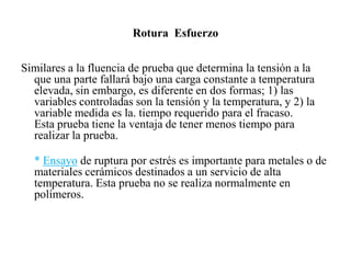 Rotura Esfuerzo
Similares a la fluencia de prueba que determina la tensión a la
que una parte fallará bajo una carga constante a temperatura
elevada, sin embargo, es diferente en dos formas; 1) las
variables controladas son la tensión y la temperatura, y 2) la
variable medida es la. tiempo requerido para el fracaso.
Esta prueba tiene la ventaja de tener menos tiempo para
realizar la prueba.
* Ensayo de ruptura por estrés es importante para metales o de
materiales cerámicos destinados a un servicio de alta
temperatura. Esta prueba no se realiza normalmente en
polímeros.
 