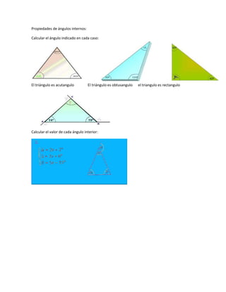 Propiedades de ángulos internos:

Calcular el ángulo indicado en cada caso:




El triángulo es acutangulo         El triángulo es obtusangulo   el triangulo es rectangulo




Calcular el valor de cada ángulo interior:
 