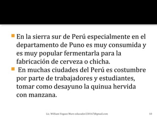  En la sierra sur de Perú especialmente en el
 departamento de Puno es muy consumida y
 es muy popular fermentarla para la
 fabricación de cerveza o chicha.
 En muchas ciudades del Perú es costumbre
 por parte de trabajadores y estudiantes,
 tomar como desayuno la quinua hervida
 con manzana.

            Lic. William Vegazo Muro educador230167@gmail.com   10
 