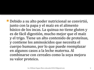  Debido a su alto poder nutricional se convirtió,
  junto con la papa y el maíz en el alimento
  básico de los incas. La quinua no tiene gluten y
  es de fácil digestión, mucho mejor que el maíz
  y el trigo. Tiene un alto contenido de proteínas,
  y contiene los aminoácidos que necesita el
  cuerpo humano, por lo que puede reemplazar
  en algunos casos a la leche materna. Al
  combinarse con cereales como la soya mejora
  su valor proteico.

             Lic. William Vegazo Muro educador230167@gmail.com   2
 