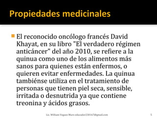  El reconocido oncólogo francés David
 Khayat, en su libro "El verdadero régimen
 anticáncer" del año 2010, se refiere a la
 quinua como uno de los alimentos más
 sanos para quienes están enfermos, o
 quieren evitar enfermedades. La quinua
 tambiénse utiliza en el tratamiento de
 personas que tienen piel seca, sensible,
 irritada o desnutrida ya que contiene
 treonina y ácidos grasos.
           Lic. William Vegazo Muro educador230167@gmail.com   5
 