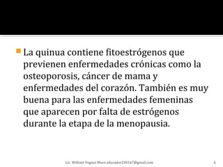  La quinua contiene fitoestrógenos que
 previenen enfermedades crónicas como la
 osteoporosis, cáncer de mama y
 enfermedades del corazón. También es muy
 buena para las enfermedades femeninas
 que aparecen por falta de estrógenos
 durante la etapa de la menopausia.


           Lic. William Vegazo Muro educador230167@gmail.com   6
 
