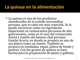  La quinua es uno de los productos
 abanderados de la comida novoandina
 peruana, que es cada vez más conocida. Se la
 puede encontrar como un ingrediente
 importante en restaurantes peruanos de alta
 gastronomía, como es el caso del restaurante
 Astrid y Gastón del famoso chef peruano
 Gastón Acurio, en donde se prepara en uno de
 sus platos como un risotto. También se
 prepara en ensaladas, sopas, platos de fondo y
 postres. Con los granos de quinua se hace
 harina para la preparación de panes y galletas.
            Lic. William Vegazo Muro educador230167@gmail.com   8
 