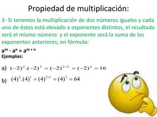 Propiedad de multiplicación:
3- Si tenemos la multiplicación de dos números iguales y cada
uno de éstos está elevado a exponentes distintos, el resultado
será el mismo número y el exponente será la suma de los
exponentes anteriores; en fórmula:
am · an = am + n
Ejemplos:
a)
b)
16)2()2()2.()2( 42222
 
64)4()4()4.()4( 31212
 
 