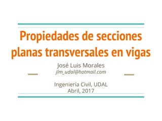 Propiedades de secciones
planas transversales en vigas
José Luis Morales
jlm_udal@hotmail.com
Ingeniería Civil, UDAL
Abril, 2017
 