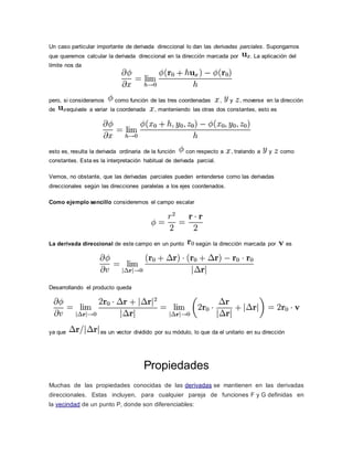 Un caso particular importante de derivada direccional lo dan las derivadas parciales. Supongamos
que queremos calcular la derivada direccional en la dirección marcada por . La aplicación del
límite nos da
pero, si consideramos como función de las tres coordenadas , y , moverse en la dirección
de equivale a variar la coordenada , manteniendo las otras dos constantes, esto es
esto es, resulta la derivada ordinaria de la función con respecto a , tratando a y como
constantes. Esta es la interpretación habitual de derivada parcial.
Vemos, no obstante, que las derivadas parciales pueden entenderse como las derivadas
direccionales según las direcciones paralelas a los ejes coordenados.
Como ejemplo sencillo consideremos el campo escalar
La derivada direccional de este campo en un punto según la dirección marcada por es
Desarrollando el producto queda
ya que es un vector dividido por su módulo, lo que da el unitario en su dirección
Propiedades
Muchas de las propiedades conocidas de las derivadas se mantienen en las derivadas
direccionales. Estas incluyen, para cualquier pareja de funciones F y G definidas en
la vecindad de un punto P, donde son diferenciables:
 