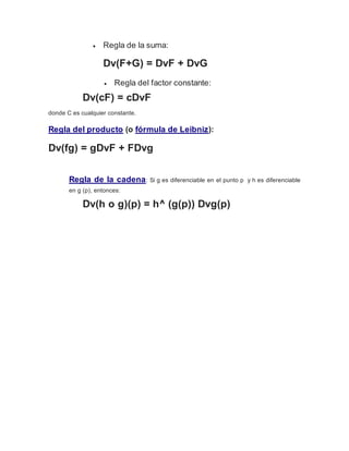  Regla de la suma:
Dv(F+G) = DvF + DvG
 Regla del factor constante:
Dv(cF) = cDvF
donde C es cualquier constante.
Regla del producto (o fórmula de Leibniz):
Dv(fg) = gDvF + FDvg
Regla de la cadena: Si g es diferenciable en el punto p y h es diferenciable
en g (p), entonces:
Dv(h o g)(p) = h^ (g(p)) Dvg(p)
 