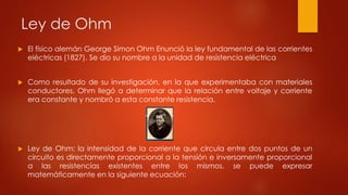 Ley de Ohm
 El físico alemán George Simon Ohm Enunció la ley fundamental de las corrientes
eléctricas (1827). Se dio su nombre a la unidad de resistencia eléctrica
 Como resultado de su investigación, en la que experimentaba con materiales
conductores, Ohm llegó a determinar que la relación entre voltaje y corriente
era constante y nombró a esta constante resistencia.
 Ley de Ohm: la intensidad de la corriente que circula entre dos puntos de un
circuito es directamente proporcional a la tensión e inversamente proporcional
a las resistencias existentes entre los mismos. se puede expresar
matemáticamente en la siguiente ecuación:
 