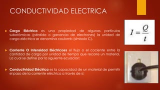 CONDUCTIVIDAD ELECTRICA
 Carga Eléctrica es una propiedad de algunas partículas
subatómicas (pérdida o ganancia de electrones) la unidad de
carga eléctrica se denomina coulomb (símbolo C).
 Corriente O Intensidad Eléctricaes el flujo o el cociente entre la
cantidad de carga por unidad de tiempo que recorre un material.
La cual se define por la siguiente ecuacion:
 Conductividad Eléctrica es la capacidad de un material de permitir
el paso de la corriente eléctrica a través de sí.
 