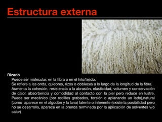 Estructura externa




Rizado
	 Puede ser molecular, en la ﬁbra o en el hilo/tejido.
	 Se reﬁere a las onda, quiebres, rizos o dobleces a lo largo de la longitud de la ﬁbra.

 Aumenta la cohesión, resistencia a la abrasión, elasticidad, volumen y conservación
  de calor, absorbencia y comodidad al contacto con la piel pero reduce en lustre.
  Puede ser mecánico (por rodillos grabados, torsión o aplanando un lado),natural
  (como aparece en el algodón y la lana) latente o inherente (existe la posibilidad pero
  no se desarrolla, aparece en la prenda terminada por la aplicación de solventes y/o
  calor)
 