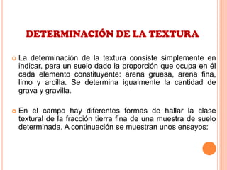 DETERMINACIÓN DE LA TEXTURA
 La determinación de la textura consiste simplemente en
indicar, para un suelo dado la proporción que ocupa en él
cada elemento constituyente: arena gruesa, arena fina,
limo y arcilla. Se determina igualmente la cantidad de
grava y gravilla.
 En el campo hay diferentes formas de hallar la clase
textural de la fracción tierra fina de una muestra de suelo
determinada. A continuación se muestran unos ensayos:
 