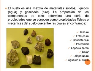  El suelo es una mezcla de materiales sólidos, líquidos
(agua) y gaseosos (aire). La proporción de los
componentes de este determina una serie de
propiedades que se conocen como propiedades físicas o
mecánicas del suelo que entre las cuales encontramos:
 Textura
 Estructura
 Consistencia
 Porosidad
 Espacio aéreo
 Color
 Temperatura
 Agua en el suelo
 