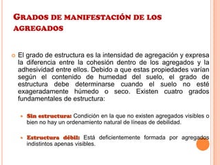 GRADOS DE MANIFESTACIÓN DE LOS
AGREGADOS
 El grado de estructura es la intensidad de agregación y expresa
la diferencia entre la cohesión dentro de los agregados y la
adhesividad entre ellos. Debido a que estas propiedades varían
según el contenido de humedad del suelo, el grado de
estructura debe determinarse cuando el suelo no esté
exageradamente húmedo o seco. Existen cuatro grados
fundamentales de estructura:
 Sin estructura: Condición en la que no existen agregados visibles o
bien no hay un ordenamiento natural de líneas de debilidad.
 Estructura débil: Está deficientemente formada por agregados
indistintos apenas visibles.
 