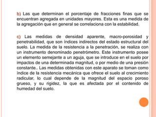 b) Las que determinan el porcentaje de fracciones finas que se
encuentran agregada en unidades mayores. Esta es una medida de
la agregación que en general se correlaciona con la estabilidad.
c) Las medidas de densidad aparente, macro-porosidad y
penetrabilidad, que son índices indirectos del estado estructural del
suelo. La medida de la resistencia a la penetración, se realiza con
un instrumento denominado penetrómetro. Este instrumento posee
un elemento semejante a un aguja, que se introduce en el suelo por
impactos de una determinada magnitud, o por medio de una presión
constante.. Las medidas obtenidas con este aparato se toman como
índice de la resistencia mecánica que ofrece el suelo al crecimiento
radicular, lo cual depende de la magnitud del espacio poroso
grueso, y su rigidez, la que es afectada por el contenido de
humedad del suelo.
 