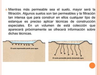 Mientras más permeable sea el suelo, mayor será la
filtración. Algunos suelos son tan permeables y la filtración
tan intensa que para construir en ellos cualquier tipo de
estanque es preciso aplicar técnicas de construcción
especiales. En un volumen de está colección que
aparecerá próximamente se ofrecerá información sobre
dichas técnicas.
 