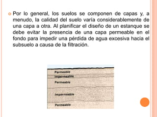  Por lo general, los suelos se componen de capas y, a
menudo, la calidad del suelo varía considerablemente de
una capa a otra. Al planificar el diseño de un estanque se
debe evitar la presencia de una capa permeable en el
fondo para impedir una pérdida de agua excesiva hacia el
subsuelo a causa de la filtración.
 