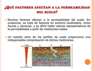 ¿QUÉ FACTORES AFECTAN A LA PERMEABILIDAD
DEL SUELO?
 Muchos factores afectan a la permeabilidad del suelo. En
ocasiones, se trata de factores en extremo localizados, como
fisuras y cárcavas, y es difícil hallar valores representativos de
la permeabilidad a partir de mediciones reales.
 Un estudio serio de los perfiles de suelo proporciona una
indispensable comprobación de dichas mediciones.
 