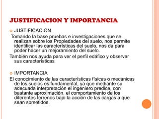 JUSTIFICACION Y IMPORTANCIA
 JUSTIFICACION
Tomando la base pruebas e investigaciones que se
realizan sobre los Propiedades del suelo, nos permite
identificar las características del suelo, nos da para
poder hacer un mejoramiento del suelo.
También nos ayuda para ver el perfil edáfico y observar
sus características
 IMPORTANCIA
El conocimiento de las características físicas o mecánicas
de los suelos es fundamental, ya que mediante su
adecuada interpretación el ingeniero predice, con
bastante aproximación, el comportamiento de los
diferentes terrenos bajo la acción de las cargas a que
sean sometidos.
 