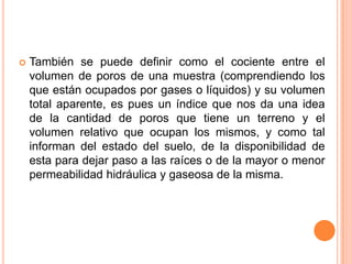  También se puede definir como el cociente entre el
volumen de poros de una muestra (comprendiendo los
que están ocupados por gases o líquidos) y su volumen
total aparente, es pues un índice que nos da una idea
de la cantidad de poros que tiene un terreno y el
volumen relativo que ocupan los mismos, y como tal
informan del estado del suelo, de la disponibilidad de
esta para dejar paso a las raíces o de la mayor o menor
permeabilidad hidráulica y gaseosa de la misma.
 