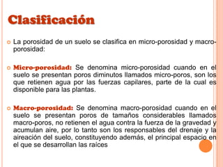 Clasificación
 La porosidad de un suelo se clasifica en micro-porosidad y macro-
porosidad:
 Micro-porosidad: Se denomina micro-porosidad cuando en el
suelo se presentan poros diminutos llamados micro-poros, son los
que retienen agua por las fuerzas capilares, parte de la cual es
disponible para las plantas.
 Macro-porosidad: Se denomina macro-porosidad cuando en el
suelo se presentan poros de tamaños considerables llamados
macro-poros, no retienen el agua contra la fuerza de la gravedad y
acumulan aire, por lo tanto son los responsables del drenaje y la
aireación del suelo, constituyendo además, el principal espacio en
el que se desarrollan las raíces
 