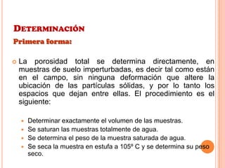 DETERMINACIÓN
Primera forma:
 La porosidad total se determina directamente, en
muestras de suelo imperturbadas, es decir tal como están
en el campo, sin ninguna deformación que altere la
ubicación de las partículas sólidas, y por lo tanto los
espacios que dejan entre ellas. El procedimiento es el
siguiente:
 Determinar exactamente el volumen de las muestras.
 Se saturan las muestras totalmente de agua.
 Se determina el peso de la muestra saturada de agua.
 Se seca la muestra en estufa a 105º C y se determina su peso
seco.
 