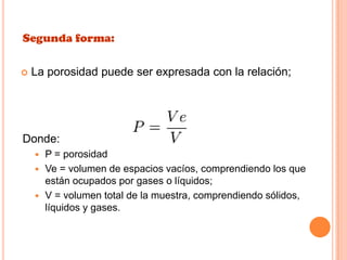 Segunda forma:
 La porosidad puede ser expresada con la relación;
Donde:
 P = porosidad
 Ve = volumen de espacios vacíos, comprendiendo los que
están ocupados por gases o líquidos;
 V = volumen total de la muestra, comprendiendo sólidos,
líquidos y gases.
 