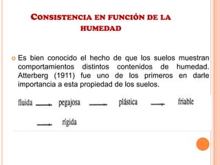 CONSISTENCIA EN FUNCIÓN DE LA
HUMEDAD
 Es bien conocido el hecho de que los suelos muestran
comportamientos distintos contenidos de humedad.
Atterberg (1911) fue uno de los primeros en darle
importancia a esta propiedad de los suelos.
 