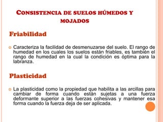 CONSISTENCIA DE SUELOS HÚMEDOS Y
MOJADOS
Friabilidad
 Caracteriza la facilidad de desmenuzarse del suelo. El rango de
humedad en los cuales los suelos están friables, es también el
rango de humedad en la cual la condición es óptima para la
labranza.
Plasticidad
 La plasticidad como la propiedad que habilita a las arcillas para
cambiar de forma cuando están sujetas a una fuerza
deformante superior a las fuerzas cohesivas y mantener esa
forma cuando la fuerza deja de ser aplicada.
 