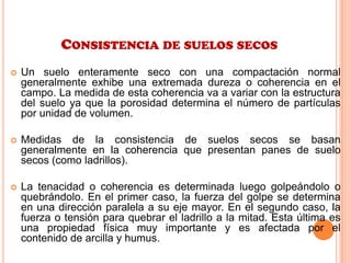CONSISTENCIA DE SUELOS SECOS
 Un suelo enteramente seco con una compactación normal
generalmente exhibe una extremada dureza o coherencia en el
campo. La medida de esta coherencia va a variar con la estructura
del suelo ya que la porosidad determina el número de partículas
por unidad de volumen.
 Medidas de la consistencia de suelos secos se basan
generalmente en la coherencia que presentan panes de suelo
secos (como ladrillos).
 La tenacidad o coherencia es determinada luego golpeándolo o
quebrándolo. En el primer caso, la fuerza del golpe se determina
en una dirección paralela a su eje mayor. En el segundo caso, la
fuerza o tensión para quebrar el ladrillo a la mitad. Esta última es
una propiedad física muy importante y es afectada por el
contenido de arcilla y humus.
 