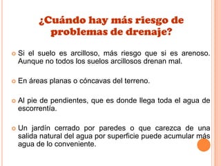 ¿Cuándo hay más riesgo de
problemas de drenaje?
 Si el suelo es arcilloso, más riesgo que si es arenoso.
Aunque no todos los suelos arcillosos drenan mal.
 En áreas planas o cóncavas del terreno.
 Al pie de pendientes, que es donde llega toda el agua de
escorrentía.
 Un jardín cerrado por paredes o que carezca de una
salida natural del agua por superficie puede acumular más
agua de lo conveniente.
 