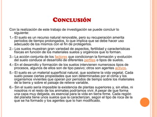 CONCLUSIÓN
Con la realización de este trabajo de investigación se puede concluir lo
siguiente:
1.- El suelo es un recurso natural renovable, pero su recuperación amerita
períodos de tiempo prolongados, lo que implica que se debe hacer uso
adecuado de los mismos con el fin de protegerlos.
2.- Los suelos muestran gran variedad de aspectos, fertilidad y características
físicas en función de los materiales suelos y orgánicos que lo forman.
3.- La acción conjunta de los factores que condicionan la formación y evolución
del suelo conduce al desarrollo de diferentes perfiles o tipos de suelos.
4.- En el desarrollo y formación de los suelos intervienen numerosos tipos de
procesos, algunos de ellos son de tipo pasivo; otros son agentes activos.
5.- El suelo es un material superficial natural, que sostiene la vida vegetal. Cada
suelo posee ciertas propiedades que son determinadas por el clima y los
organismos vivientes que operan por períodos de tiempo sobre los materiales
de la tierra y sobre el paisaje de relieve variable.
6.- Sin el suelo sería imposible la existencia de plantas superiores y, sin ellas, ni
nosotros ni el resto de los animales podríamos vivir. A pesar de que forma
una capa muy delgada, es esencial para la vida en tierra firme. Cada región
del planeta tiene unos suelos que la caracterizan, según el tipo de roca de la
que se ha formado y los agentes que lo han modificado.
 