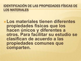 IDENTIFICACIÓN DE LAS PROPIEDADES FÍSICAS DE
LOS MATERIALES
Los materiales tienen diferentes
propiedades físicas que los
hacen únicos y diferentes a
otros. Para facilitar su estudio se
clasifican de acuerdo a las
propiedades comunes que
comparten.
 
