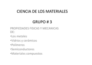 CIENCIA DE LOS MATERIALES

              GRUPO # 3
PROPIEDADES FISICAS Y MECANICAS
DE:
•Los metales
•Vidrios y cerámicos
•Polímeros
•Semiconductores
•Materiales compuestos
 