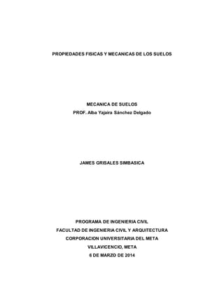 PROPIEDADES FISICAS Y MECANICAS DE LOS SUELOS
MECANICA DE SUELOS
PROF. Alba Yajaira Sánchez Delgado
JAMES GRISALES SIMBASICA
PROGRAMA DE INGENIERIA CIVIL
FACULTAD DE INGENIERIA CIVIL Y ARQUITECTURA
CORPORACION UNIVERSITARIA DEL META
VILLAVICENCIO, META
6 DE MARZO DE 2014
 