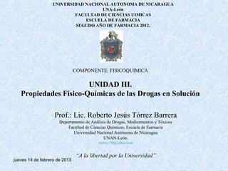 UNIVERSIDAD NACIONAL AUTONOMA DE NICARAGUA
                                    UNA-León
                          FACULTAD DE CIENCIAS UIMICAS
                              ESCUELA DE FARMACIA
                           SEGUDO AÑO DE FARMACIA 2012.




                               COMPONENTE: FISICOQUIMICA

                       UNIDAD III.
   Propiedades Físico-Químicas de las Drogas en Solución

                   Prof.: Lic. Roberto Jesús Tórrez Barrera
                      Departamento de Análisis de Drogas, Medicamentos y Tóxicos
                          Facultad de Ciencias Químicas, Escuela de Farmacia
                             Universidad Nacional Autónoma de Nicaragua
                                             UNAN-León.
                                          rtorrez79@yahoo.com


                               “A la libertad por la Universidad”
jueves 14 de febrero de 2013
 
