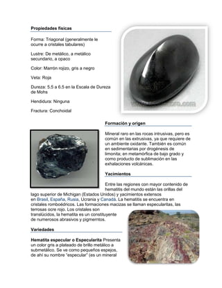 Propiedades físicas

Forma: Triagonal (generalmente le
ocurre a cristales tabulares)

Lustre: De metálico, a metálico
secundario, a opaco

Color: Marrón rojizo, gris a negro

Veta: Roja

Dureza: 5.5 a 6.5 en la Escala de Dureza
de Mohs

Hendidura: Ninguna

Fractura: Conchoidal

                                      Formación y origen

                                      Mineral raro en las rocas intrusivas, pero es
                                      común en las extrusivas, ya que requiere de
                                      un ambiente oxidante. También es común
                                      en sedimentarias por drogénesis de
                                      limonita; en metamórfica de bajo grado y
                                      como producto de sublimación en las
                                      exhalaciones volcánicas.

                                      Yacimientos

                                        Entre las regiones con mayor contenido de
                                        hematitis del mundo están las orillas del
lago superior de Michigan (Estados Unidos) y yacimientos extensos
en Brasil, España, Rusia, Ucrania y Canadá. La hematitis se encuentra en
cristales romboédricos. Las formaciones macizas se llaman especularitas, las
terrosas ocre rojo. Los cristales son
translúcidos, la hematita es un constituyente
de numerosos abrasivos y pigmerntos.

Variedades

Hematita especular o Especularita Presenta
un color gris a plateado de brillo metálico a
submetálico. Se ve como pequeños espejos,
de ahí su nombre “especular” (es un mineral
 