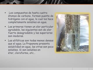     Los compuestos de hasta cuatro
    átomos de carbono, forman puente de
    hidrógeno con el agua, lo cual los hace
    completamente solubles en agua.
 Las primeras tienen un olor particular
  agradable, las siguientes son de olor
  fuerte desagradable y las superiores
  son inodoras.
 Las alifáticas son todas menos densas
  que el agua. La Propanona presenta
  solubilidad en agua, las otras son poco
  solubles. Si son solubles en
  éter, cloroformo, etc…
 