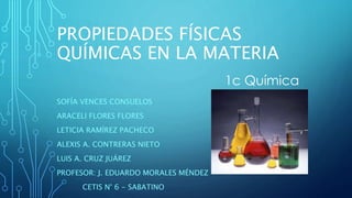PROPIEDADES FÍSICAS
QUÍMICAS EN LA MATERIA
SOFÍA VENCES CONSUELOS
ARACELI FLORES FLORES
LETICIA RAMÍREZ PACHECO
ALEXIS A. CONTRERAS NIETO
LUIS A. CRUZ JUÁREZ
PROFESOR: J. EDUARDO MORALES MÉNDEZ
CETIS N° 6 - SABATINO
1c Química
 