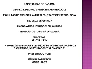 UNIVERSIDAD DE PANAMA

       CENTRO REGIONAL UNIVERSITARIO DE COCLE

FACULTAD DE CIENCIAS NATURALES ,EXACTAS Y TECNOLOGÍA

                 ESCUELA DE QUIMICA

          LICENCIATURA EN DOCENCIA QUIMICA

            TRABAJO DE QUIMICA ORGANICA

                     PROFESOR:
                    NELVIN ORTIZ

“ PROPIEDADES FISICAS Y QUIMICAS DE LOS HIDROCARBUROS
        SATURADOS,INSATURADOS Y AROMATICOS”

                  PRESENTADO POR:

                  EFRAIN BASMESON
                    MARIA SILVA
 