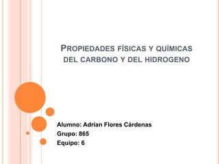 PROPIEDADES FÍSICAS Y QUÍMICAS
DEL CARBONO Y DEL HIDROGENO

Alumno: Adrian Flores Cárdenas
Grupo: 865
Equipo: 6

 