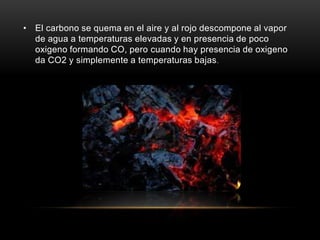 • El carbono se quema en el aire y al rojo descompone al vapor
de agua a temperaturas elevadas y en presencia de poco
oxigeno formando CO, pero cuando hay presencia de oxigeno
da CO2 y simplemente a temperaturas bajas.
 