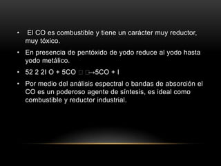 • El CO es combustible y tiene un carácter muy reductor,
muy tóxico.
• En presencia de pentóxido de yodo reduce al yodo hasta
yodo metálico.
• 52 2 2I O + 5CO →5CO + I
• Por medio del análisis espectral o bandas de absorción el
CO es un poderoso agente de síntesis, es ideal como
combustible y reductor industrial.
 