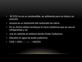 • El CO2 no es un combustible, es asfixiante pero no tóxico; en
solución
• acuosa es un disolvente del carbonato de calcio.
• En su forma sólida constituye la nieve carbónica que se usa en
refrigerantes y se
• une en caliente al carbono dando Oxido Carbonico.
• Disuelto en agua da ácido carbónico:
• CO2 + H2O←→H2CO3
 