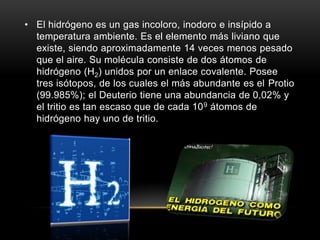 • El hidrógeno es un gas incoloro, inodoro e insípido a
temperatura ambiente. Es el elemento más liviano que
existe, siendo aproximadamente 14 veces menos pesado
que el aire. Su molécula consiste de dos átomos de
hidrógeno (H2) unidos por un enlace covalente. Posee
tres isótopos, de los cuales el más abundante es el Protio
(99.985%); el Deuterio tiene una abundancia de 0,02% y
el tritio es tan escaso que de cada 109 átomos de
hidrógeno hay uno de tritio.
 