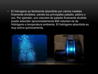 • El hidrogeno es fácilmente absorbido por ciertos metales
finamente divididos, siendo los principales paladio, platino y
oro. Por ejemplo, uno volumen de paladio finamente dividido
puede adsorber aproximadamente 850 volumen es de
Hidrógeno a temperatura ambiente. El hidrógeno absorbido es
muy activo químicamente.
 